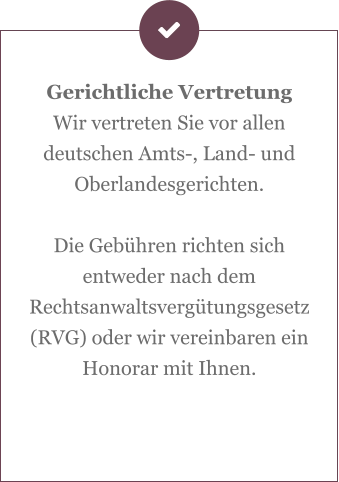 Gerichtliche Vertretung Wir vertreten Sie vor allen deutschen Amts-, Land- und Oberlandesgerichten.  Die Gebühren richten sich entweder nach dem Rechtsanwaltsvergütungsgesetz (RVG) oder wir vereinbaren ein Honorar mit Ihnen.