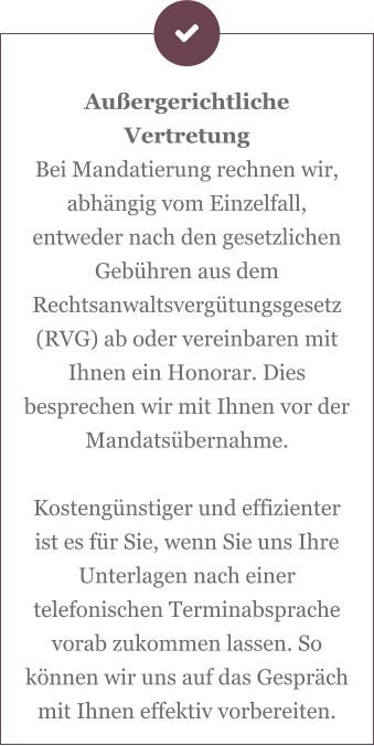 Außergerichtliche Vertretung Bei Mandatierung rechnen wir, abhängig vom Einzelfall, entweder nach den gesetzlichen Gebühren aus dem Rechtsanwaltsvergütungsgesetz (RVG) ab oder vereinbaren mit Ihnen ein Honorar. Dies besprechen wir mit Ihnen vor der Mandatsübernahme.  Kostengünstiger und effizienter ist es für Sie, wenn Sie uns Ihre Unterlagen nach einer telefonischen Terminabsprache vorab zukommen lassen. So können wir uns auf das Gespräch mit Ihnen effektiv vorbereiten.