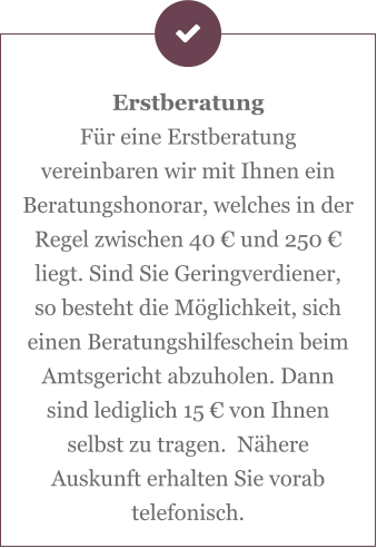 Erstberatung Für eine Erstberatung vereinbaren wir mit Ihnen ein Beratungshonorar, welches in der Regel zwischen 40 € und 250 € liegt. Sind Sie Geringverdiener, so besteht die Möglichkeit, sich einen Beratungshilfeschein beim Amtsgericht abzuholen. Dann sind lediglich 15 € von Ihnen selbst zu tragen.  Nähere Auskunft erhalten Sie vorab telefonisch.