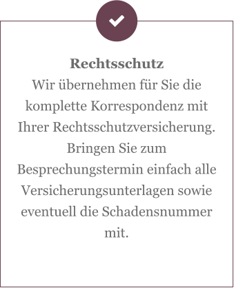 Rechtsschutz Wir übernehmen für Sie die komplette Korrespondenz mit Ihrer Rechtsschutzversicherung. Bringen Sie zum Besprechungstermin einfach alle Versicherungsunterlagen sowie eventuell die Schadensnummer mit.