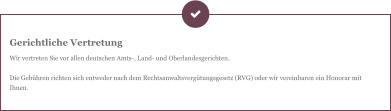 Gerichtliche Vertretung Wir vertreten Sie vor allen deutschen Amts-, Land- und Oberlandesgerichten.  Die Gebühren richten sich entweder nach dem Rechtsanwaltsvergütungsgesetz (RVG) oder wir vereinbaren ein Honorar mit Ihnen.