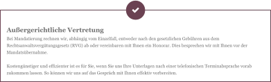 Außergerichtliche Vertretung Bei Mandatierung rechnen wir, abhängig vom Einzelfall, entweder nach den gesetzlichen Gebühren aus dem Rechtsanwaltsvergütungsgesetz (RVG) ab oder vereinbaren mit Ihnen ein Honorar. Dies besprechen wir mit Ihnen vor der Mandatsübernahme.  Kostengünstiger und effizienter ist es für Sie, wenn Sie uns Ihre Unterlagen nach einer telefonischen Terminabsprache vorab zukommen lassen. So können wir uns auf das Gespräch mit Ihnen effektiv vorbereiten.