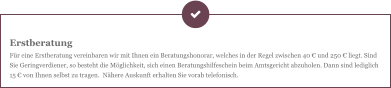 Erstberatung Für eine Erstberatung vereinbaren wir mit Ihnen ein Beratungshonorar, welches in der Regel zwischen 40 € und 250 € liegt. Sind Sie Geringverdiener, so besteht die Möglichkeit, sich einen Beratungshilfeschein beim Amtsgericht abzuholen. Dann sind lediglich 15 € von Ihnen selbst zu tragen.  Nähere Auskunft erhalten Sie vorab telefonisch.