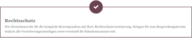 Rechtsschutz Wir übernehmen für Sie die komplette Korrespondenz mit Ihrer Rechtsschutzversicherung. Bringen Sie zum Besprechungstermin einfach alle Versicherungsunterlagen sowie eventuell die Schadensnummer mit.