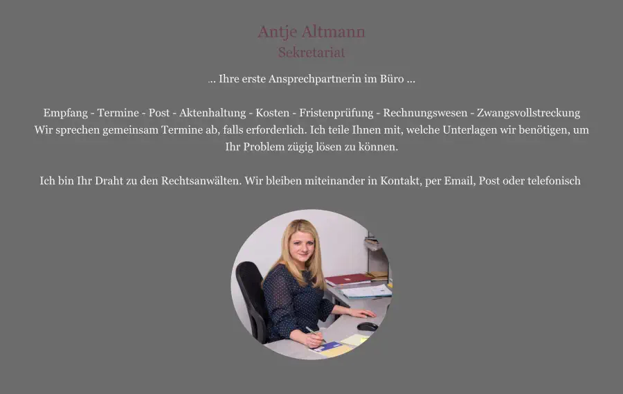 Antje Altmann Sekretariat ... Ihre erste Ansprechpartnerin im Büro ...  Empfang - Termine - Post - Aktenhaltung - Kosten - Fristenprüfung - Rechnungswesen - Zwangsvollstreckung Wir sprechen gemeinsam Termine ab, falls erforderlich. Ich teile Ihnen mit, welche Unterlagen wir benötigen, um Ihr Problem zügig lösen zu können.  Ich bin Ihr Draht zu den Rechtsanwälten. Wir bleiben miteinander in Kontakt, per Email, Post oder telefonisch.